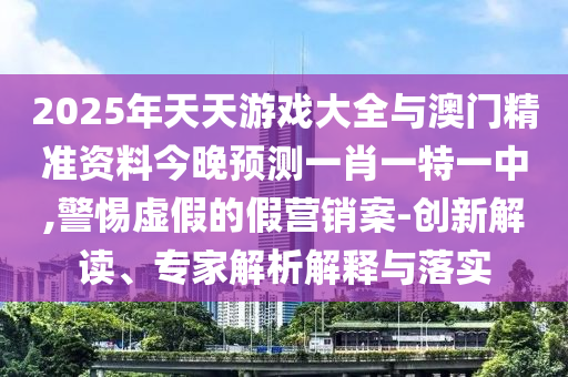 2025年天天游戲大全與澳門精準(zhǔn)資料今晚預(yù)測一肖一特一中,警惕虛假的假營銷案-創(chuàng)新解讀、專家解析解釋與落實