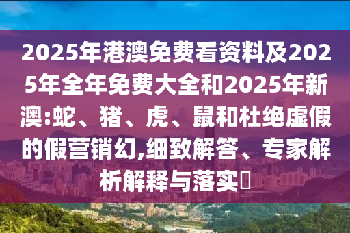 2025年港澳免費看資料及2025年全年免費大全和2025年新澳:蛇、豬、虎、鼠和杜絕虛假的假營銷幻,細致解答、專家解析解釋與落實?