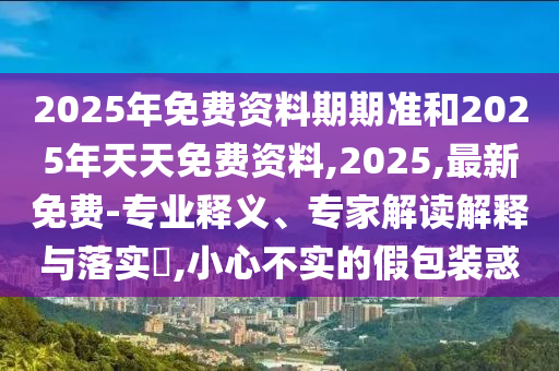 2025年免費(fèi)資料期期準(zhǔn)和2025年天天免費(fèi)資料,2025,最新免費(fèi)-專業(yè)釋義、專家解讀解釋與落實(shí)?,小心不實(shí)的假包裝惑