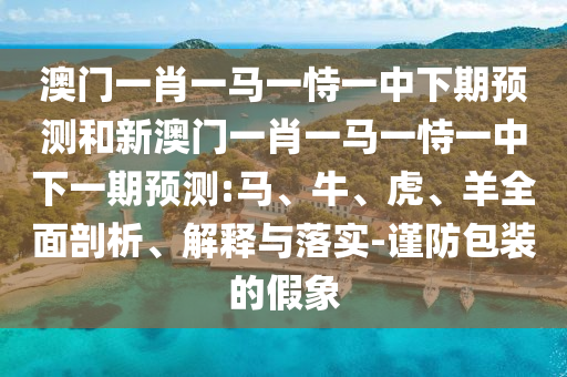 澳門一肖一馬一恃一中下期預(yù)測和新澳門一肖一馬一恃一中下一期預(yù)測:馬、牛、虎、羊全面剖析、解釋與落實-謹防包裝的假象