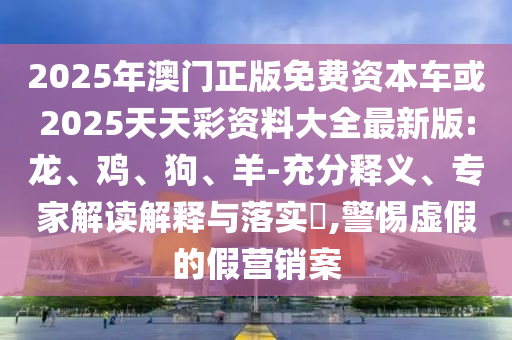2025年澳門正版免費資本車或2025天天彩資料大全最新版:龍、雞、狗、羊-充分釋義、專家解讀解釋與落實?,警惕虛假的假營銷案