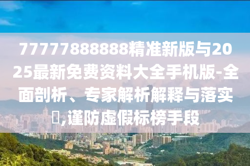 77777888888精準(zhǔn)新版與2025最新免費(fèi)資料大全手機(jī)版-全面剖析、專家解析解釋與落實(shí)?,謹(jǐn)防虛假標(biāo)榜手段