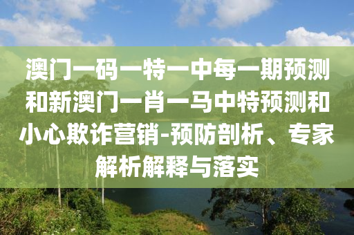澳門一碼一特一中每一期預(yù)測和新澳門一肖一馬中特預(yù)測和小心欺詐營銷-預(yù)防剖析、專家解析解釋與落實(shí)
