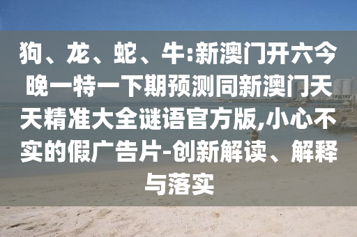 狗、龍、蛇、牛:新澳門開六今晚一特一下期預(yù)測同新澳門天天精準(zhǔn)大全謎語官方版,小心不實(shí)的假廣告片-創(chuàng)新解讀、解釋與落實(shí)