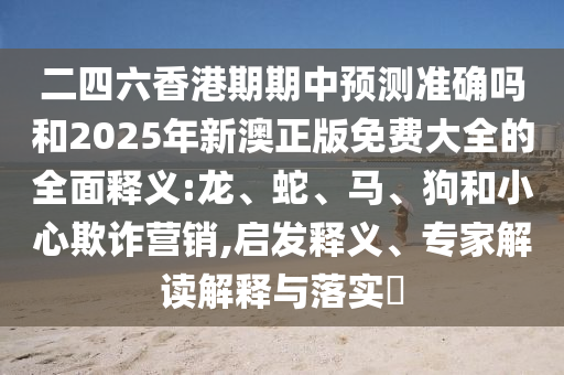 二四六香港期期中預(yù)測(cè)準(zhǔn)確嗎和2025年新澳正版免費(fèi)大全的全面釋義:龍、蛇、馬、狗和小心欺詐營(yíng)銷(xiāo),啟發(fā)釋義、專(zhuān)家解讀解釋與落實(shí)?