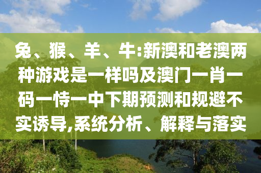 兔、猴、羊、牛:新澳和老澳兩種游戲是一樣嗎及澳門(mén)一肖一碼一恃一中下期預(yù)測(cè)和規(guī)避不實(shí)誘導(dǎo),系統(tǒng)分析、解釋與落實(shí)