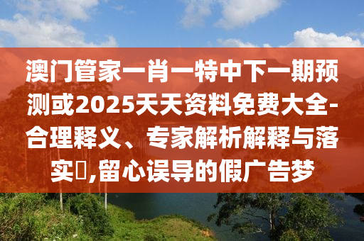 澳門管家一肖一特中下一期預(yù)測(cè)或2025天天資料免費(fèi)大全-合理釋義、專家解析解釋與落實(shí)?,留心誤導(dǎo)的假?gòu)V告夢(mèng)