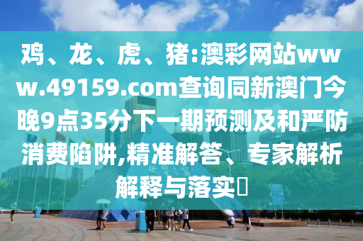 雞、龍、虎、豬:澳彩網(wǎng)站www.49159.соm查詢同新澳門今晚9點(diǎn)35分下一期預(yù)測(cè)及和嚴(yán)防消費(fèi)陷阱,精準(zhǔn)解答、專家解析解釋與落實(shí)?