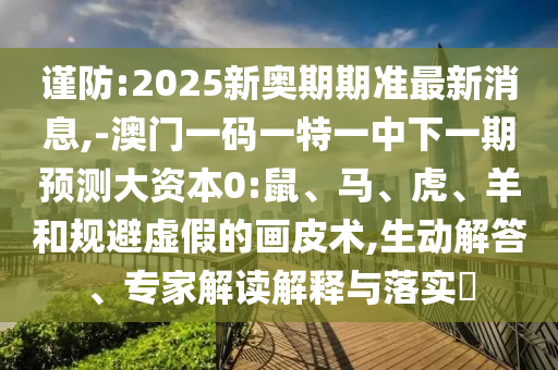 謹(jǐn)防:2025新奧期期準(zhǔn)最新消息,-澳門一碼一特一中下一期預(yù)測(cè)大資本0:鼠、馬、虎、羊和規(guī)避虛假的畫皮術(shù),生動(dòng)解答、專家解讀解釋與落實(shí)?