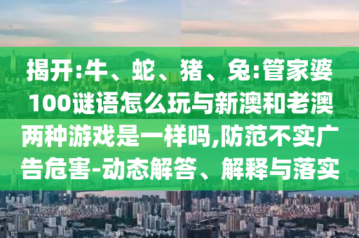 揭開:牛、蛇、豬、兔:管家婆100謎語怎么玩與新澳和老澳兩種游戲是一樣嗎,防范不實(shí)廣告危害-動(dòng)態(tài)解答、解釋與落實(shí)