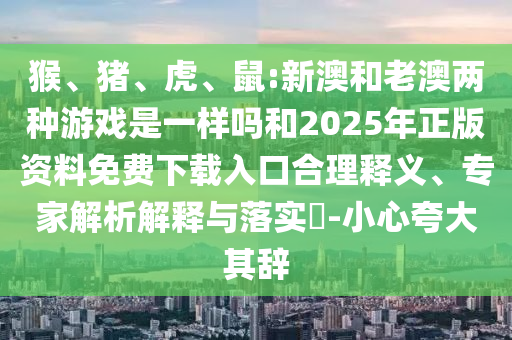 猴、豬、虎、鼠:新澳和老澳兩種游戲是一樣嗎和2025年正版資料免費下載入口合理釋義、專家解析解釋與落實?-小心夸大其辭