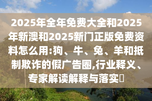 2025年全年免費大全和2025年新澳和2025新門正版免費資料怎么用:狗、牛、兔、羊和抵制欺詐的假廣告圈,行業(yè)釋義、專家解讀解釋與落實?