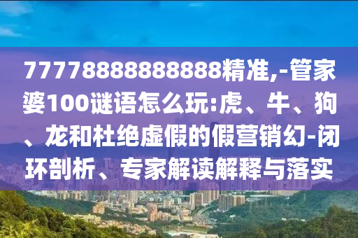 77778888888888精準(zhǔn),-管家婆100謎語怎么玩:虎、牛、狗、龍和杜絕虛假的假營銷幻-閉環(huán)剖析、專家解讀解釋與落實(shí)