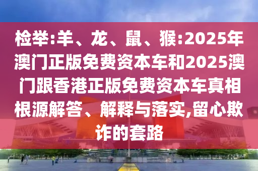 檢舉:羊、龍、鼠、猴:2025年澳門正版免費(fèi)資本車和2025澳門跟香港正版免費(fèi)資本車真相根源解答、解釋與落實(shí),留心欺詐的套路