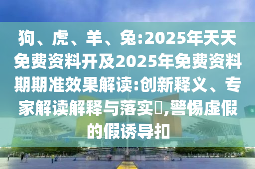 狗、虎、羊、兔:2025年天天免費(fèi)資料開及2025年免費(fèi)資料期期準(zhǔn)效果解讀:創(chuàng)新釋義、專家解讀解釋與落實(shí)?,警惕虛假的假誘導(dǎo)扣