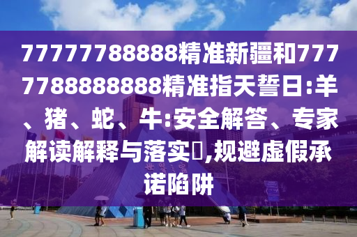 77777788888精準(zhǔn)新疆和7777788888888精準(zhǔn)指天誓日:羊、豬、蛇、牛:安全解答、專家解讀解釋與落實(shí)?,規(guī)避虛假承諾陷阱
