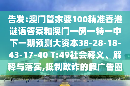 告發(fā):澳門管家婆100精準(zhǔn)香港謎語答案和澳門一碼一特一中下一期預(yù)測大資本38-28-18-43-17-40 T:49社會釋義、解釋與落實(shí),抵制欺詐的假廣告圈
